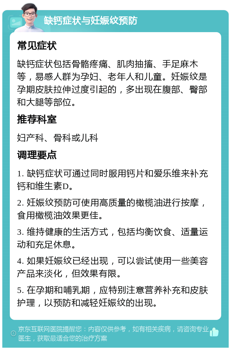 缺钙症状与妊娠纹预防 常见症状 缺钙症状包括骨骼疼痛、肌肉抽搐、手足麻木等，易感人群为孕妇、老年人和儿童。妊娠纹是孕期皮肤拉伸过度引起的，多出现在腹部、臀部和大腿等部位。 推荐科室 妇产科、骨科或儿科 调理要点 1. 缺钙症状可通过同时服用钙片和爱乐维来补充钙和维生素D。 2. 妊娠纹预防可使用高质量的橄榄油进行按摩，食用橄榄油效果更佳。 3. 维持健康的生活方式，包括均衡饮食、适量运动和充足休息。 4. 如果妊娠纹已经出现，可以尝试使用一些美容产品来淡化，但效果有限。 5. 在孕期和哺乳期，应特别注意营养补充和皮肤护理，以预防和减轻妊娠纹的出现。