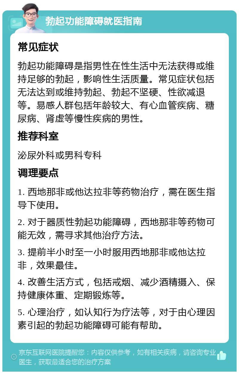 勃起功能障碍就医指南 常见症状 勃起功能障碍是指男性在性生活中无法获得或维持足够的勃起，影响性生活质量。常见症状包括无法达到或维持勃起、勃起不坚硬、性欲减退等。易感人群包括年龄较大、有心血管疾病、糖尿病、肾虚等慢性疾病的男性。 推荐科室 泌尿外科或男科专科 调理要点 1. 西地那非或他达拉非等药物治疗，需在医生指导下使用。 2. 对于器质性勃起功能障碍，西地那非等药物可能无效，需寻求其他治疗方法。 3. 提前半小时至一小时服用西地那非或他达拉非，效果最佳。 4. 改善生活方式，包括戒烟、减少酒精摄入、保持健康体重、定期锻炼等。 5. 心理治疗，如认知行为疗法等，对于由心理因素引起的勃起功能障碍可能有帮助。