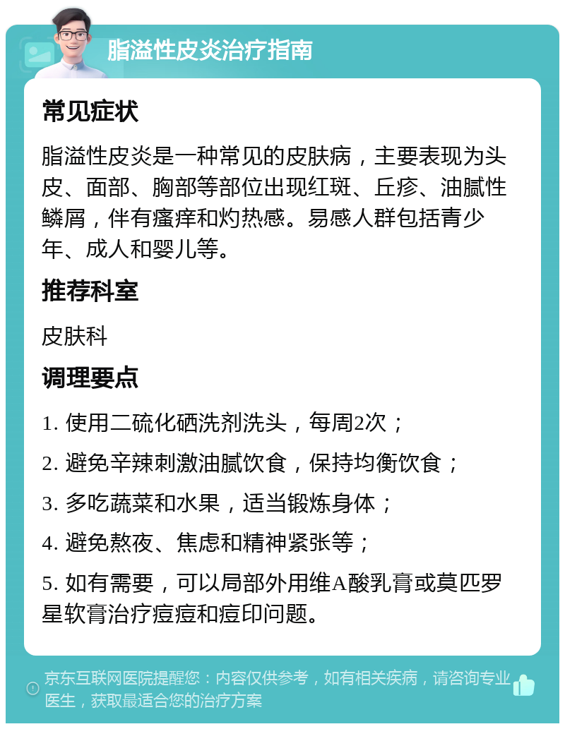 脂溢性皮炎治疗指南 常见症状 脂溢性皮炎是一种常见的皮肤病，主要表现为头皮、面部、胸部等部位出现红斑、丘疹、油腻性鳞屑，伴有瘙痒和灼热感。易感人群包括青少年、成人和婴儿等。 推荐科室 皮肤科 调理要点 1. 使用二硫化硒洗剂洗头，每周2次； 2. 避免辛辣刺激油腻饮食，保持均衡饮食； 3. 多吃蔬菜和水果，适当锻炼身体； 4. 避免熬夜、焦虑和精神紧张等； 5. 如有需要，可以局部外用维A酸乳膏或莫匹罗星软膏治疗痘痘和痘印问题。