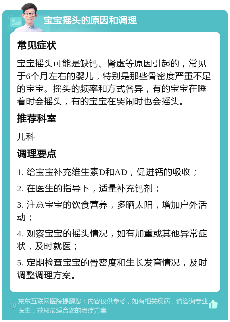 宝宝摇头的原因和调理 常见症状 宝宝摇头可能是缺钙、肾虚等原因引起的，常见于6个月左右的婴儿，特别是那些骨密度严重不足的宝宝。摇头的频率和方式各异，有的宝宝在睡着时会摇头，有的宝宝在哭闹时也会摇头。 推荐科室 儿科 调理要点 1. 给宝宝补充维生素D和AD，促进钙的吸收； 2. 在医生的指导下，适量补充钙剂； 3. 注意宝宝的饮食营养，多晒太阳，增加户外活动； 4. 观察宝宝的摇头情况，如有加重或其他异常症状，及时就医； 5. 定期检查宝宝的骨密度和生长发育情况，及时调整调理方案。