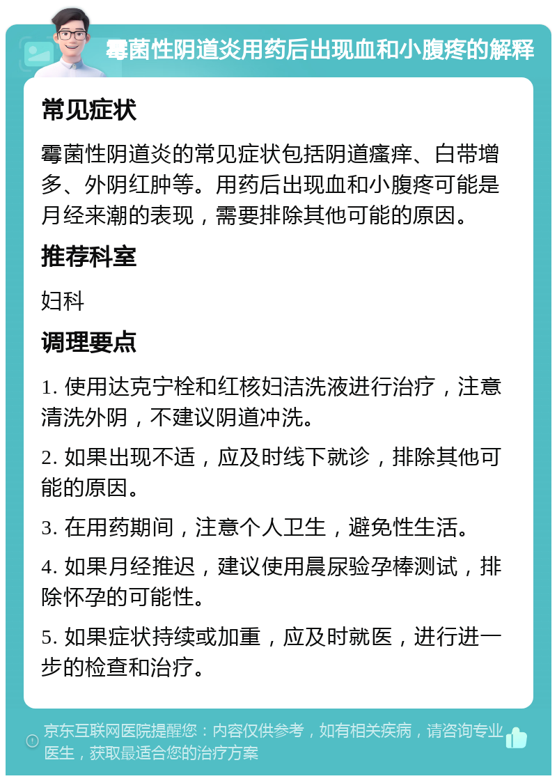 霉菌性阴道炎用药后出现血和小腹疼的解释 常见症状 霉菌性阴道炎的常见症状包括阴道瘙痒、白带增多、外阴红肿等。用药后出现血和小腹疼可能是月经来潮的表现，需要排除其他可能的原因。 推荐科室 妇科 调理要点 1. 使用达克宁栓和红核妇洁洗液进行治疗，注意清洗外阴，不建议阴道冲洗。 2. 如果出现不适，应及时线下就诊，排除其他可能的原因。 3. 在用药期间，注意个人卫生，避免性生活。 4. 如果月经推迟，建议使用晨尿验孕棒测试，排除怀孕的可能性。 5. 如果症状持续或加重，应及时就医，进行进一步的检查和治疗。