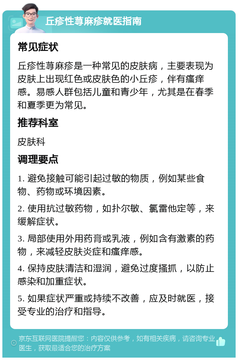 丘疹性荨麻疹就医指南 常见症状 丘疹性荨麻疹是一种常见的皮肤病，主要表现为皮肤上出现红色或皮肤色的小丘疹，伴有瘙痒感。易感人群包括儿童和青少年，尤其是在春季和夏季更为常见。 推荐科室 皮肤科 调理要点 1. 避免接触可能引起过敏的物质，例如某些食物、药物或环境因素。 2. 使用抗过敏药物，如扑尔敏、氯雷他定等，来缓解症状。 3. 局部使用外用药膏或乳液，例如含有激素的药物，来减轻皮肤炎症和瘙痒感。 4. 保持皮肤清洁和湿润，避免过度搔抓，以防止感染和加重症状。 5. 如果症状严重或持续不改善，应及时就医，接受专业的治疗和指导。