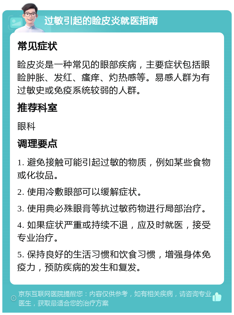 过敏引起的睑皮炎就医指南 常见症状 睑皮炎是一种常见的眼部疾病，主要症状包括眼睑肿胀、发红、瘙痒、灼热感等。易感人群为有过敏史或免疫系统较弱的人群。 推荐科室 眼科 调理要点 1. 避免接触可能引起过敏的物质，例如某些食物或化妆品。 2. 使用冷敷眼部可以缓解症状。 3. 使用典必殊眼膏等抗过敏药物进行局部治疗。 4. 如果症状严重或持续不退，应及时就医，接受专业治疗。 5. 保持良好的生活习惯和饮食习惯，增强身体免疫力，预防疾病的发生和复发。