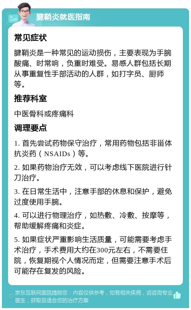 腱鞘炎就医指南 常见症状 腱鞘炎是一种常见的运动损伤，主要表现为手腕酸痛、时常响，负重时难受。易感人群包括长期从事重复性手部活动的人群，如打字员、厨师等。 推荐科室 中医骨科或疼痛科 调理要点 1. 首先尝试药物保守治疗，常用药物包括非甾体抗炎药（NSAIDs）等。 2. 如果药物治疗无效，可以考虑线下医院进行针刀治疗。 3. 在日常生活中，注意手部的休息和保护，避免过度使用手腕。 4. 可以进行物理治疗，如热敷、冷敷、按摩等，帮助缓解疼痛和炎症。 5. 如果症状严重影响生活质量，可能需要考虑手术治疗，手术费用大约在300元左右，不需要住院，恢复期视个人情况而定，但需要注意手术后可能存在复发的风险。