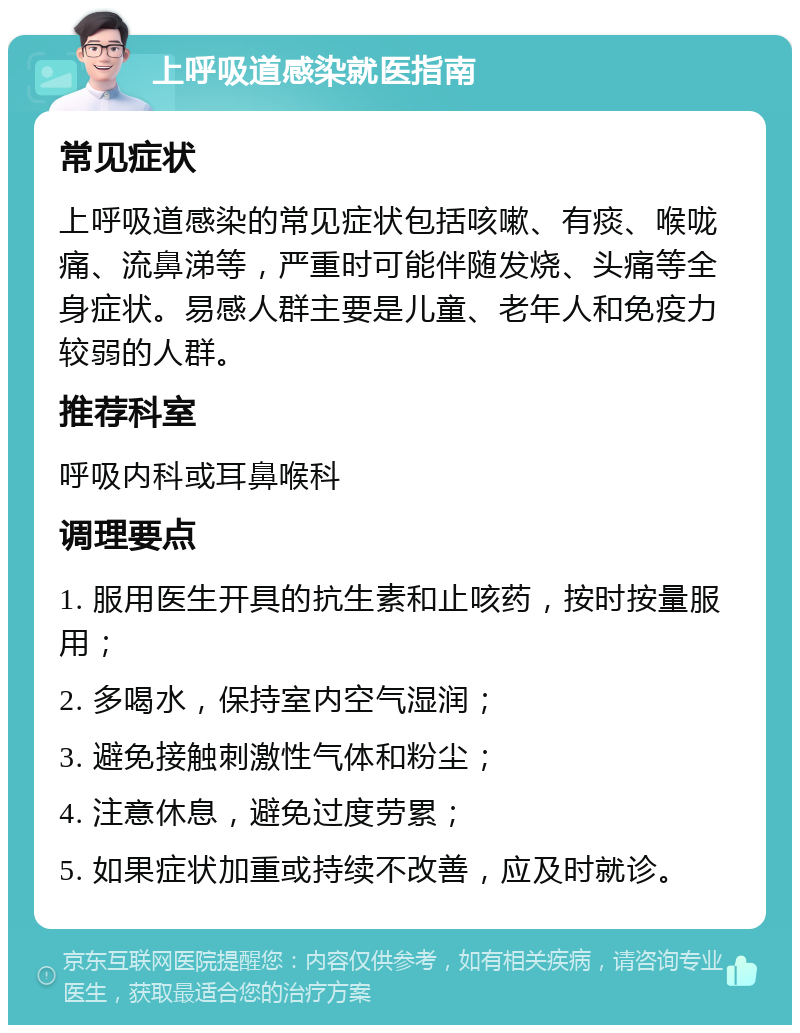 上呼吸道感染就医指南 常见症状 上呼吸道感染的常见症状包括咳嗽、有痰、喉咙痛、流鼻涕等，严重时可能伴随发烧、头痛等全身症状。易感人群主要是儿童、老年人和免疫力较弱的人群。 推荐科室 呼吸内科或耳鼻喉科 调理要点 1. 服用医生开具的抗生素和止咳药，按时按量服用； 2. 多喝水，保持室内空气湿润； 3. 避免接触刺激性气体和粉尘； 4. 注意休息，避免过度劳累； 5. 如果症状加重或持续不改善，应及时就诊。