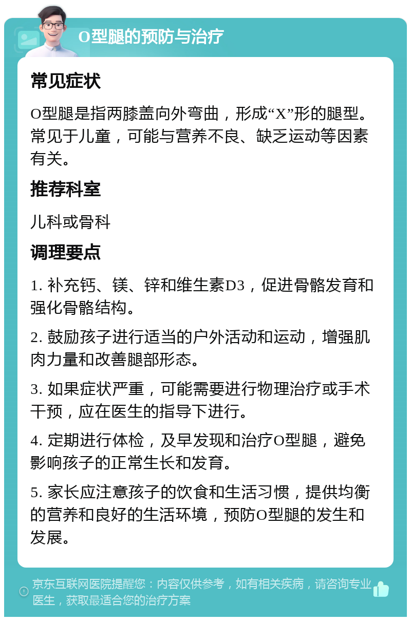 O型腿的预防与治疗 常见症状 O型腿是指两膝盖向外弯曲，形成“X”形的腿型。常见于儿童，可能与营养不良、缺乏运动等因素有关。 推荐科室 儿科或骨科 调理要点 1. 补充钙、镁、锌和维生素D3，促进骨骼发育和强化骨骼结构。 2. 鼓励孩子进行适当的户外活动和运动，增强肌肉力量和改善腿部形态。 3. 如果症状严重，可能需要进行物理治疗或手术干预，应在医生的指导下进行。 4. 定期进行体检，及早发现和治疗O型腿，避免影响孩子的正常生长和发育。 5. 家长应注意孩子的饮食和生活习惯，提供均衡的营养和良好的生活环境，预防O型腿的发生和发展。