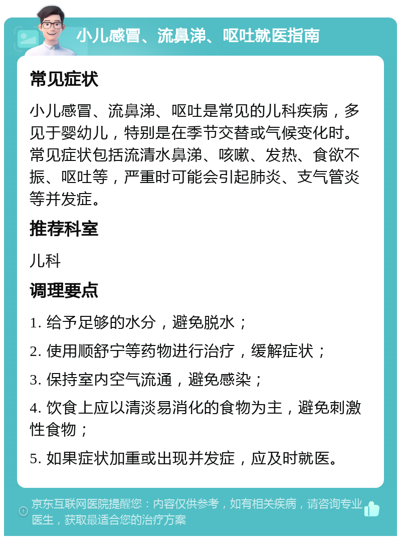 小儿感冒、流鼻涕、呕吐就医指南 常见症状 小儿感冒、流鼻涕、呕吐是常见的儿科疾病，多见于婴幼儿，特别是在季节交替或气候变化时。常见症状包括流清水鼻涕、咳嗽、发热、食欲不振、呕吐等，严重时可能会引起肺炎、支气管炎等并发症。 推荐科室 儿科 调理要点 1. 给予足够的水分，避免脱水； 2. 使用顺舒宁等药物进行治疗，缓解症状； 3. 保持室内空气流通，避免感染； 4. 饮食上应以清淡易消化的食物为主，避免刺激性食物； 5. 如果症状加重或出现并发症，应及时就医。