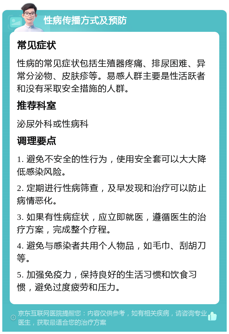 性病传播方式及预防 常见症状 性病的常见症状包括生殖器疼痛、排尿困难、异常分泌物、皮肤疹等。易感人群主要是性活跃者和没有采取安全措施的人群。 推荐科室 泌尿外科或性病科 调理要点 1. 避免不安全的性行为，使用安全套可以大大降低感染风险。 2. 定期进行性病筛查，及早发现和治疗可以防止病情恶化。 3. 如果有性病症状，应立即就医，遵循医生的治疗方案，完成整个疗程。 4. 避免与感染者共用个人物品，如毛巾、刮胡刀等。 5. 加强免疫力，保持良好的生活习惯和饮食习惯，避免过度疲劳和压力。