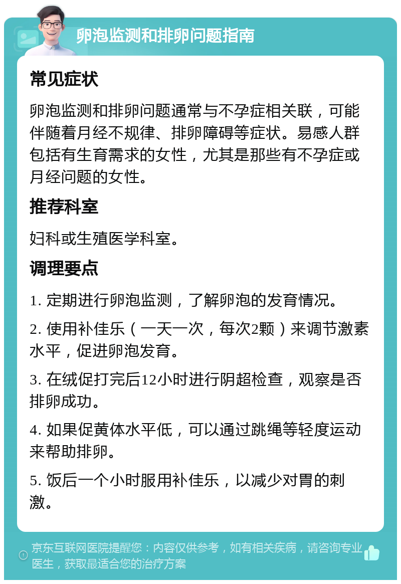 卵泡监测和排卵问题指南 常见症状 卵泡监测和排卵问题通常与不孕症相关联，可能伴随着月经不规律、排卵障碍等症状。易感人群包括有生育需求的女性，尤其是那些有不孕症或月经问题的女性。 推荐科室 妇科或生殖医学科室。 调理要点 1. 定期进行卵泡监测，了解卵泡的发育情况。 2. 使用补佳乐（一天一次，每次2颗）来调节激素水平，促进卵泡发育。 3. 在绒促打完后12小时进行阴超检查，观察是否排卵成功。 4. 如果促黄体水平低，可以通过跳绳等轻度运动来帮助排卵。 5. 饭后一个小时服用补佳乐，以减少对胃的刺激。