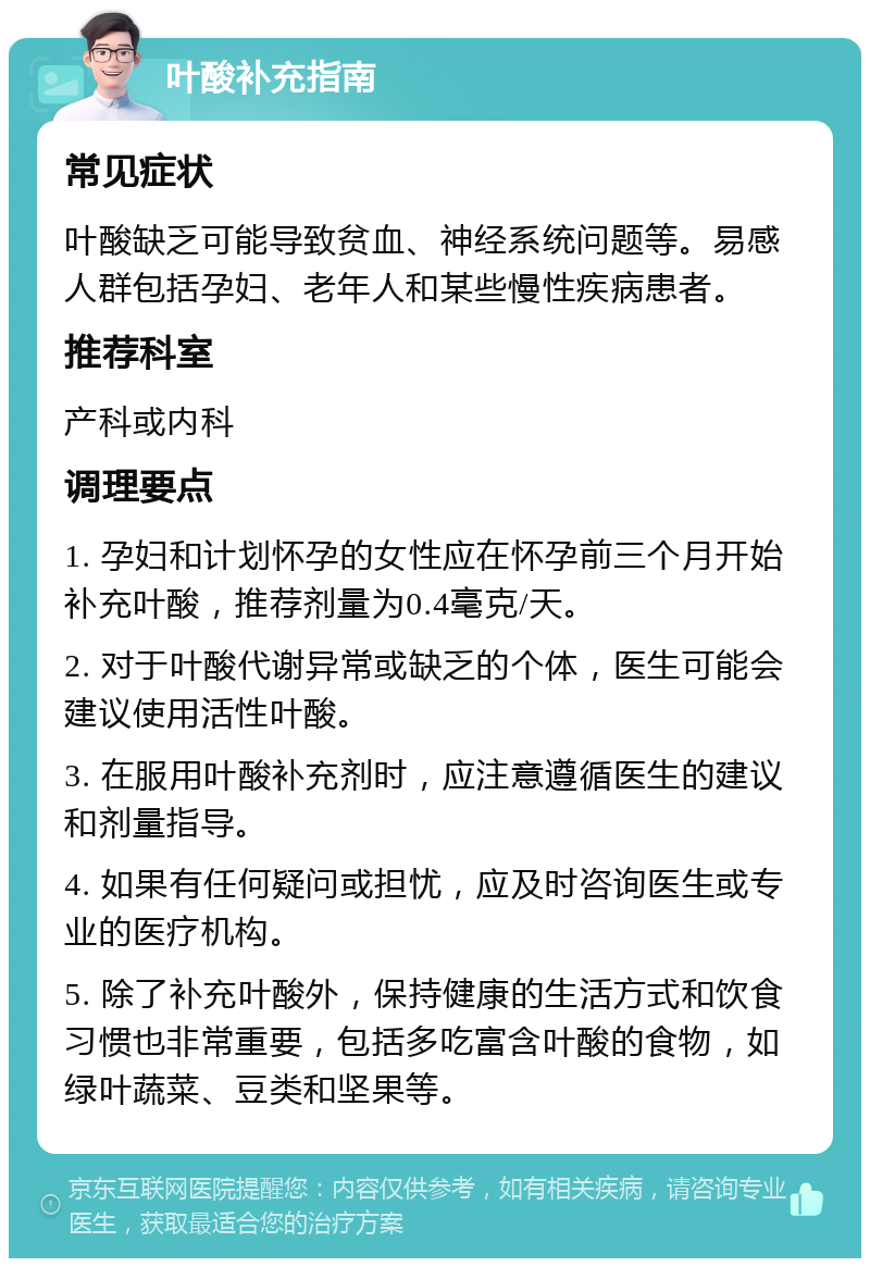 叶酸补充指南 常见症状 叶酸缺乏可能导致贫血、神经系统问题等。易感人群包括孕妇、老年人和某些慢性疾病患者。 推荐科室 产科或内科 调理要点 1. 孕妇和计划怀孕的女性应在怀孕前三个月开始补充叶酸，推荐剂量为0.4毫克/天。 2. 对于叶酸代谢异常或缺乏的个体，医生可能会建议使用活性叶酸。 3. 在服用叶酸补充剂时，应注意遵循医生的建议和剂量指导。 4. 如果有任何疑问或担忧，应及时咨询医生或专业的医疗机构。 5. 除了补充叶酸外，保持健康的生活方式和饮食习惯也非常重要，包括多吃富含叶酸的食物，如绿叶蔬菜、豆类和坚果等。