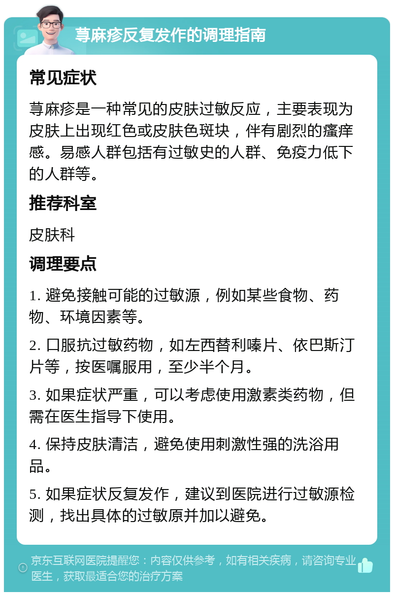 荨麻疹反复发作的调理指南 常见症状 荨麻疹是一种常见的皮肤过敏反应，主要表现为皮肤上出现红色或皮肤色斑块，伴有剧烈的瘙痒感。易感人群包括有过敏史的人群、免疫力低下的人群等。 推荐科室 皮肤科 调理要点 1. 避免接触可能的过敏源，例如某些食物、药物、环境因素等。 2. 口服抗过敏药物，如左西替利嗪片、依巴斯汀片等，按医嘱服用，至少半个月。 3. 如果症状严重，可以考虑使用激素类药物，但需在医生指导下使用。 4. 保持皮肤清洁，避免使用刺激性强的洗浴用品。 5. 如果症状反复发作，建议到医院进行过敏源检测，找出具体的过敏原并加以避免。