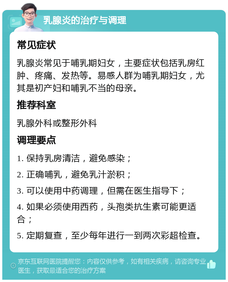 乳腺炎的治疗与调理 常见症状 乳腺炎常见于哺乳期妇女，主要症状包括乳房红肿、疼痛、发热等。易感人群为哺乳期妇女，尤其是初产妇和哺乳不当的母亲。 推荐科室 乳腺外科或整形外科 调理要点 1. 保持乳房清洁，避免感染； 2. 正确哺乳，避免乳汁淤积； 3. 可以使用中药调理，但需在医生指导下； 4. 如果必须使用西药，头孢类抗生素可能更适合； 5. 定期复查，至少每年进行一到两次彩超检查。