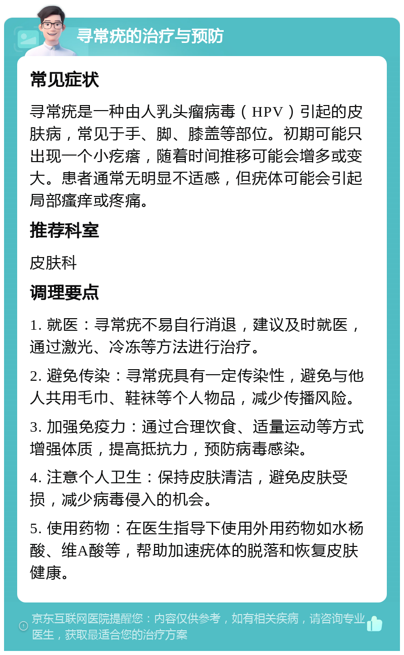 寻常疣的治疗与预防 常见症状 寻常疣是一种由人乳头瘤病毒（HPV）引起的皮肤病，常见于手、脚、膝盖等部位。初期可能只出现一个小疙瘩，随着时间推移可能会增多或变大。患者通常无明显不适感，但疣体可能会引起局部瘙痒或疼痛。 推荐科室 皮肤科 调理要点 1. 就医：寻常疣不易自行消退，建议及时就医，通过激光、冷冻等方法进行治疗。 2. 避免传染：寻常疣具有一定传染性，避免与他人共用毛巾、鞋袜等个人物品，减少传播风险。 3. 加强免疫力：通过合理饮食、适量运动等方式增强体质，提高抵抗力，预防病毒感染。 4. 注意个人卫生：保持皮肤清洁，避免皮肤受损，减少病毒侵入的机会。 5. 使用药物：在医生指导下使用外用药物如水杨酸、维A酸等，帮助加速疣体的脱落和恢复皮肤健康。