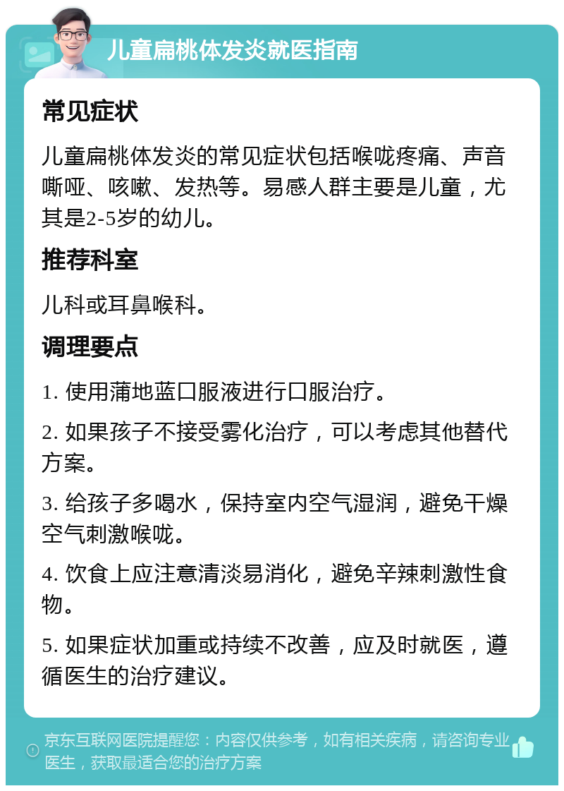 儿童扁桃体发炎就医指南 常见症状 儿童扁桃体发炎的常见症状包括喉咙疼痛、声音嘶哑、咳嗽、发热等。易感人群主要是儿童，尤其是2-5岁的幼儿。 推荐科室 儿科或耳鼻喉科。 调理要点 1. 使用蒲地蓝口服液进行口服治疗。 2. 如果孩子不接受雾化治疗，可以考虑其他替代方案。 3. 给孩子多喝水，保持室内空气湿润，避免干燥空气刺激喉咙。 4. 饮食上应注意清淡易消化，避免辛辣刺激性食物。 5. 如果症状加重或持续不改善，应及时就医，遵循医生的治疗建议。