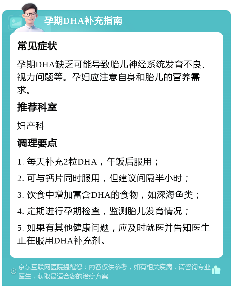 孕期DHA补充指南 常见症状 孕期DHA缺乏可能导致胎儿神经系统发育不良、视力问题等。孕妇应注意自身和胎儿的营养需求。 推荐科室 妇产科 调理要点 1. 每天补充2粒DHA，午饭后服用； 2. 可与钙片同时服用，但建议间隔半小时； 3. 饮食中增加富含DHA的食物，如深海鱼类； 4. 定期进行孕期检查，监测胎儿发育情况； 5. 如果有其他健康问题，应及时就医并告知医生正在服用DHA补充剂。