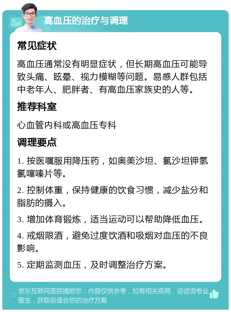 高血压的治疗与调理 常见症状 高血压通常没有明显症状，但长期高血压可能导致头痛、眩晕、视力模糊等问题。易感人群包括中老年人、肥胖者、有高血压家族史的人等。 推荐科室 心血管内科或高血压专科 调理要点 1. 按医嘱服用降压药，如奥美沙坦、氯沙坦钾氢氯噻嗪片等。 2. 控制体重，保持健康的饮食习惯，减少盐分和脂肪的摄入。 3. 增加体育锻炼，适当运动可以帮助降低血压。 4. 戒烟限酒，避免过度饮酒和吸烟对血压的不良影响。 5. 定期监测血压，及时调整治疗方案。