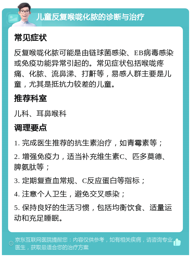 儿童反复喉咙化脓的诊断与治疗 常见症状 反复喉咙化脓可能是由链球菌感染、EB病毒感染或免疫功能异常引起的。常见症状包括喉咙疼痛、化脓、流鼻涕、打鼾等，易感人群主要是儿童，尤其是抵抗力较差的儿童。 推荐科室 儿科、耳鼻喉科 调理要点 1. 完成医生推荐的抗生素治疗，如青霉素等； 2. 增强免疫力，适当补充维生素C、匹多莫德、脾氨肽等； 3. 定期复查血常规、C反应蛋白等指标； 4. 注意个人卫生，避免交叉感染； 5. 保持良好的生活习惯，包括均衡饮食、适量运动和充足睡眠。