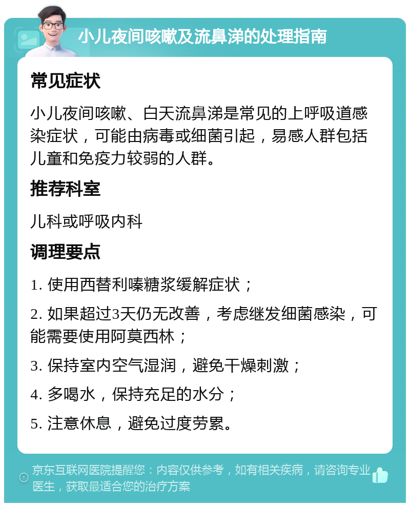 小儿夜间咳嗽及流鼻涕的处理指南 常见症状 小儿夜间咳嗽、白天流鼻涕是常见的上呼吸道感染症状，可能由病毒或细菌引起，易感人群包括儿童和免疫力较弱的人群。 推荐科室 儿科或呼吸内科 调理要点 1. 使用西替利嗪糖浆缓解症状； 2. 如果超过3天仍无改善，考虑继发细菌感染，可能需要使用阿莫西林； 3. 保持室内空气湿润，避免干燥刺激； 4. 多喝水，保持充足的水分； 5. 注意休息，避免过度劳累。