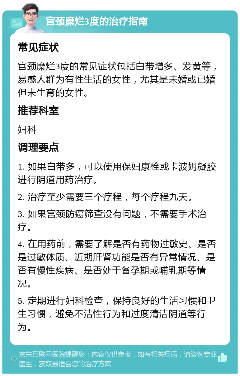 宫颈糜烂3度的治疗指南 常见症状 宫颈糜烂3度的常见症状包括白带增多、发黄等，易感人群为有性生活的女性，尤其是未婚或已婚但未生育的女性。 推荐科室 妇科 调理要点 1. 如果白带多，可以使用保妇康栓或卡波姆凝胶进行阴道用药治疗。 2. 治疗至少需要三个疗程，每个疗程九天。 3. 如果宫颈防癌筛查没有问题，不需要手术治疗。 4. 在用药前，需要了解是否有药物过敏史、是否是过敏体质、近期肝肾功能是否有异常情况、是否有慢性疾病、是否处于备孕期或哺乳期等情况。 5. 定期进行妇科检查，保持良好的生活习惯和卫生习惯，避免不洁性行为和过度清洁阴道等行为。