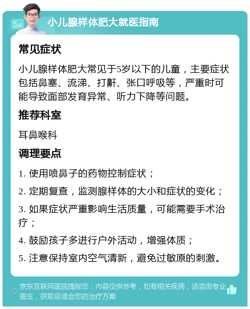 小儿腺样体肥大就医指南 常见症状 小儿腺样体肥大常见于5岁以下的儿童，主要症状包括鼻塞、流涕、打鼾、张口呼吸等，严重时可能导致面部发育异常、听力下降等问题。 推荐科室 耳鼻喉科 调理要点 1. 使用喷鼻子的药物控制症状； 2. 定期复查，监测腺样体的大小和症状的变化； 3. 如果症状严重影响生活质量，可能需要手术治疗； 4. 鼓励孩子多进行户外活动，增强体质； 5. 注意保持室内空气清新，避免过敏原的刺激。