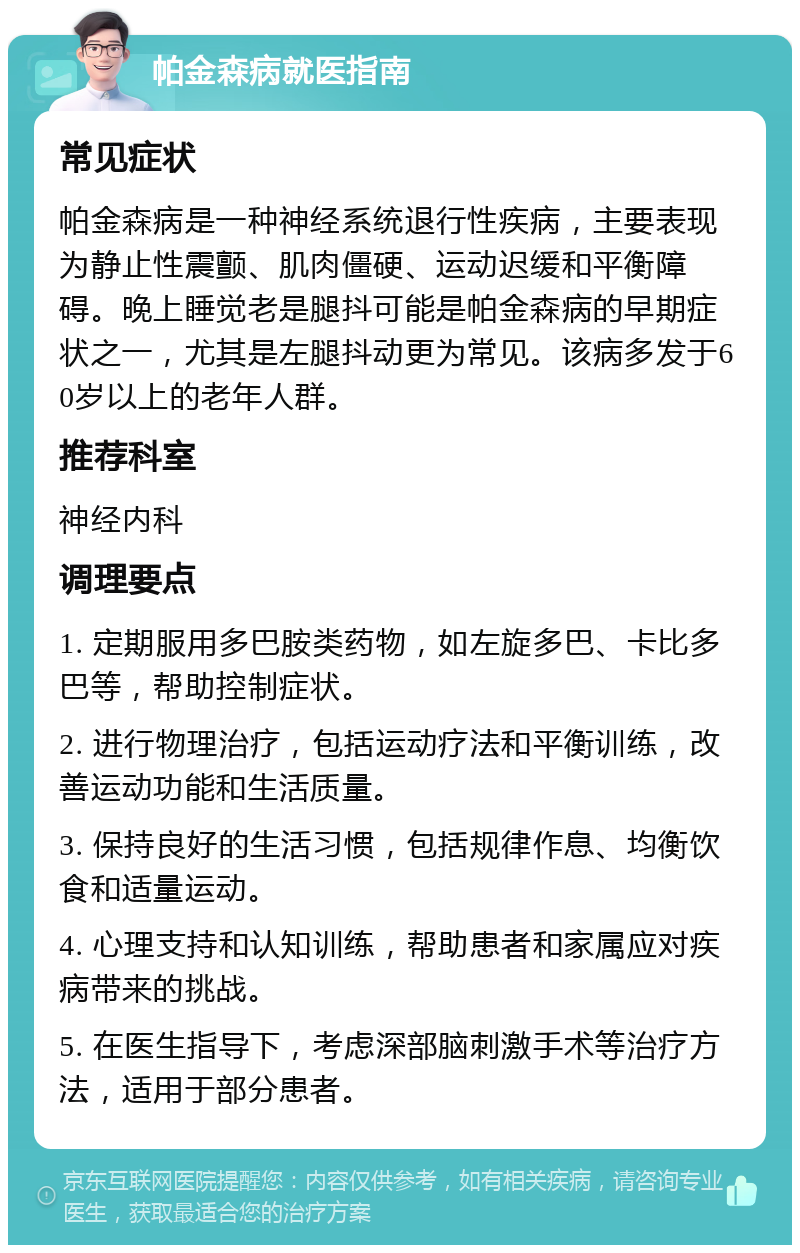 帕金森病就医指南 常见症状 帕金森病是一种神经系统退行性疾病，主要表现为静止性震颤、肌肉僵硬、运动迟缓和平衡障碍。晚上睡觉老是腿抖可能是帕金森病的早期症状之一，尤其是左腿抖动更为常见。该病多发于60岁以上的老年人群。 推荐科室 神经内科 调理要点 1. 定期服用多巴胺类药物，如左旋多巴、卡比多巴等，帮助控制症状。 2. 进行物理治疗，包括运动疗法和平衡训练，改善运动功能和生活质量。 3. 保持良好的生活习惯，包括规律作息、均衡饮食和适量运动。 4. 心理支持和认知训练，帮助患者和家属应对疾病带来的挑战。 5. 在医生指导下，考虑深部脑刺激手术等治疗方法，适用于部分患者。