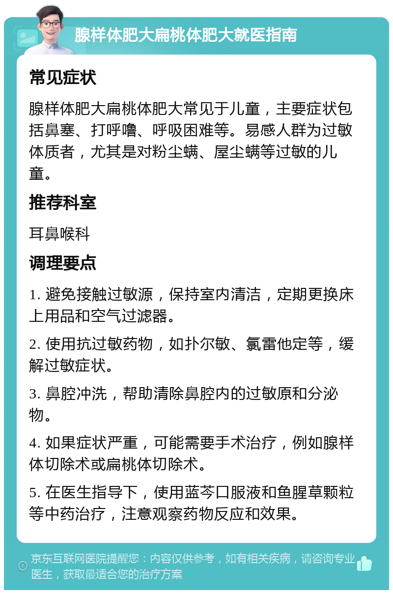 腺样体肥大扁桃体肥大就医指南 常见症状 腺样体肥大扁桃体肥大常见于儿童，主要症状包括鼻塞、打呼噜、呼吸困难等。易感人群为过敏体质者，尤其是对粉尘螨、屋尘螨等过敏的儿童。 推荐科室 耳鼻喉科 调理要点 1. 避免接触过敏源，保持室内清洁，定期更换床上用品和空气过滤器。 2. 使用抗过敏药物，如扑尔敏、氯雷他定等，缓解过敏症状。 3. 鼻腔冲洗，帮助清除鼻腔内的过敏原和分泌物。 4. 如果症状严重，可能需要手术治疗，例如腺样体切除术或扁桃体切除术。 5. 在医生指导下，使用蓝芩口服液和鱼腥草颗粒等中药治疗，注意观察药物反应和效果。