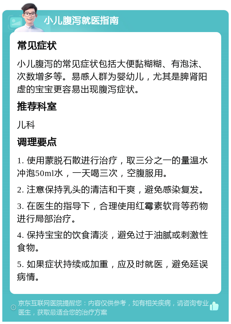 小儿腹泻就医指南 常见症状 小儿腹泻的常见症状包括大便黏糊糊、有泡沫、次数增多等。易感人群为婴幼儿，尤其是脾肾阳虚的宝宝更容易出现腹泻症状。 推荐科室 儿科 调理要点 1. 使用蒙脱石散进行治疗，取三分之一的量温水冲泡50ml水，一天喝三次，空腹服用。 2. 注意保持乳头的清洁和干爽，避免感染复发。 3. 在医生的指导下，合理使用红霉素软膏等药物进行局部治疗。 4. 保持宝宝的饮食清淡，避免过于油腻或刺激性食物。 5. 如果症状持续或加重，应及时就医，避免延误病情。