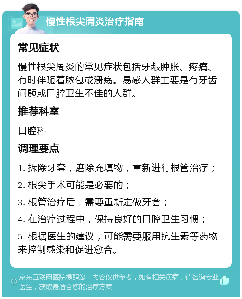 慢性根尖周炎治疗指南 常见症状 慢性根尖周炎的常见症状包括牙龈肿胀、疼痛、有时伴随着脓包或溃疡。易感人群主要是有牙齿问题或口腔卫生不佳的人群。 推荐科室 口腔科 调理要点 1. 拆除牙套，磨除充填物，重新进行根管治疗； 2. 根尖手术可能是必要的； 3. 根管治疗后，需要重新定做牙套； 4. 在治疗过程中，保持良好的口腔卫生习惯； 5. 根据医生的建议，可能需要服用抗生素等药物来控制感染和促进愈合。