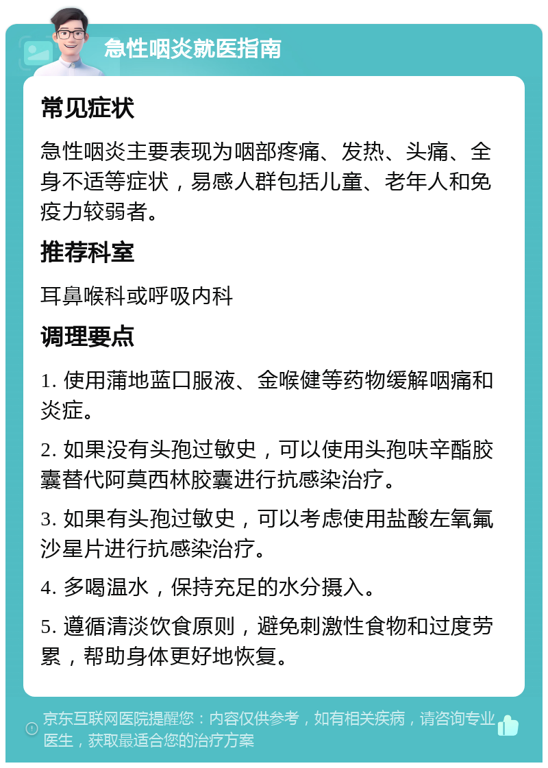 急性咽炎就医指南 常见症状 急性咽炎主要表现为咽部疼痛、发热、头痛、全身不适等症状，易感人群包括儿童、老年人和免疫力较弱者。 推荐科室 耳鼻喉科或呼吸内科 调理要点 1. 使用蒲地蓝口服液、金喉健等药物缓解咽痛和炎症。 2. 如果没有头孢过敏史，可以使用头孢呋辛酯胶囊替代阿莫西林胶囊进行抗感染治疗。 3. 如果有头孢过敏史，可以考虑使用盐酸左氧氟沙星片进行抗感染治疗。 4. 多喝温水，保持充足的水分摄入。 5. 遵循清淡饮食原则，避免刺激性食物和过度劳累，帮助身体更好地恢复。