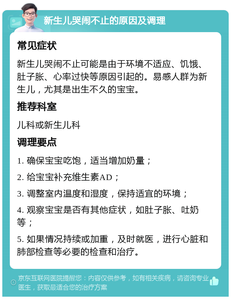 新生儿哭闹不止的原因及调理 常见症状 新生儿哭闹不止可能是由于环境不适应、饥饿、肚子胀、心率过快等原因引起的。易感人群为新生儿，尤其是出生不久的宝宝。 推荐科室 儿科或新生儿科 调理要点 1. 确保宝宝吃饱，适当增加奶量； 2. 给宝宝补充维生素AD； 3. 调整室内温度和湿度，保持适宜的环境； 4. 观察宝宝是否有其他症状，如肚子胀、吐奶等； 5. 如果情况持续或加重，及时就医，进行心脏和肺部检查等必要的检查和治疗。