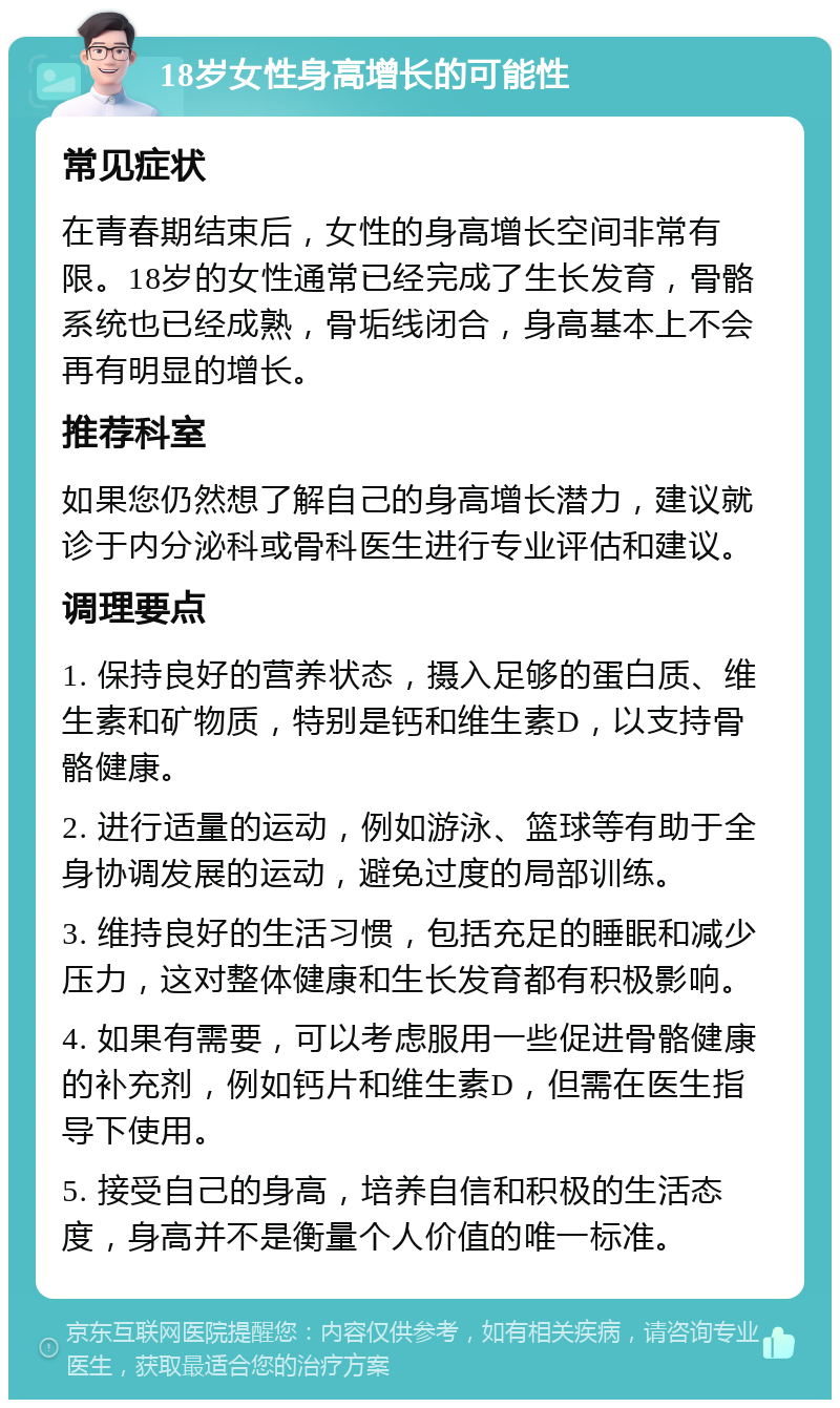 18岁女性身高增长的可能性 常见症状 在青春期结束后，女性的身高增长空间非常有限。18岁的女性通常已经完成了生长发育，骨骼系统也已经成熟，骨垢线闭合，身高基本上不会再有明显的增长。 推荐科室 如果您仍然想了解自己的身高增长潜力，建议就诊于内分泌科或骨科医生进行专业评估和建议。 调理要点 1. 保持良好的营养状态，摄入足够的蛋白质、维生素和矿物质，特别是钙和维生素D，以支持骨骼健康。 2. 进行适量的运动，例如游泳、篮球等有助于全身协调发展的运动，避免过度的局部训练。 3. 维持良好的生活习惯，包括充足的睡眠和减少压力，这对整体健康和生长发育都有积极影响。 4. 如果有需要，可以考虑服用一些促进骨骼健康的补充剂，例如钙片和维生素D，但需在医生指导下使用。 5. 接受自己的身高，培养自信和积极的生活态度，身高并不是衡量个人价值的唯一标准。