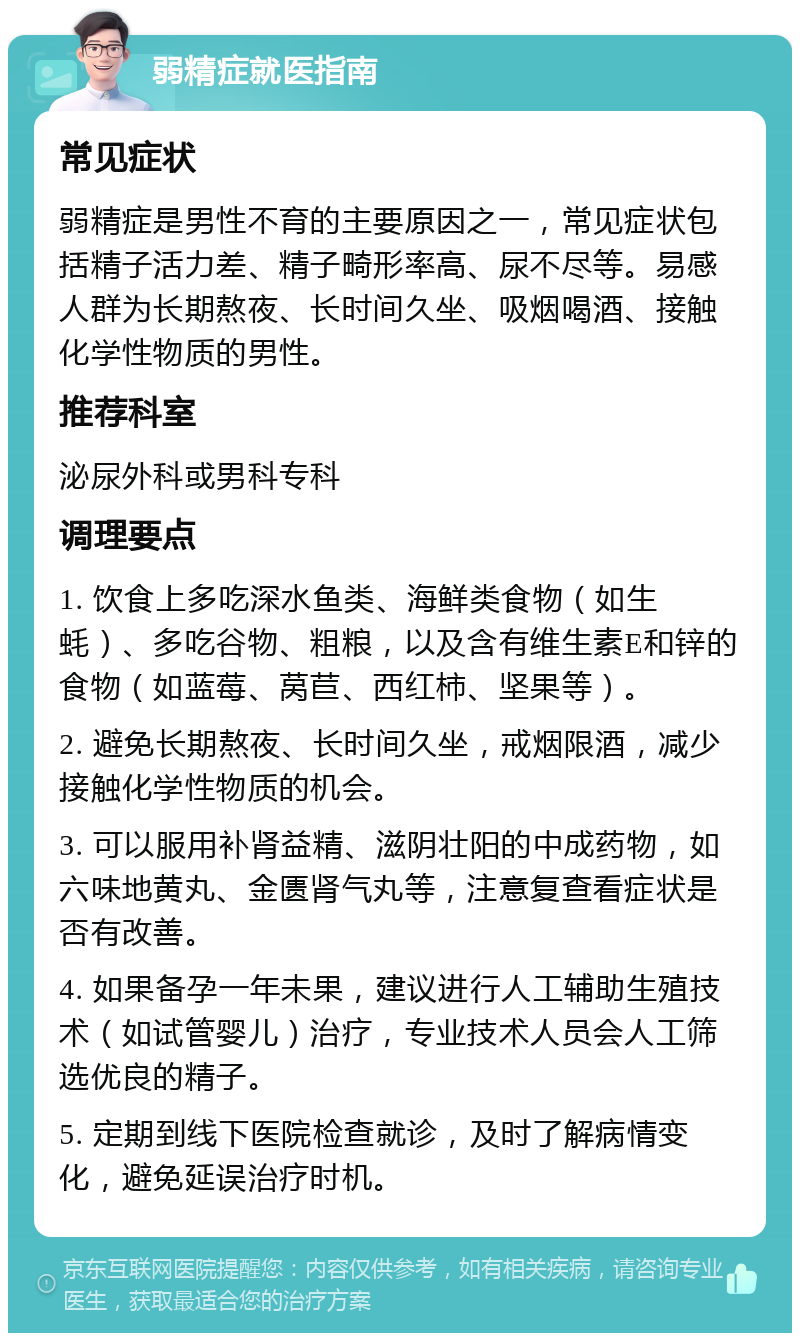 弱精症就医指南 常见症状 弱精症是男性不育的主要原因之一，常见症状包括精子活力差、精子畸形率高、尿不尽等。易感人群为长期熬夜、长时间久坐、吸烟喝酒、接触化学性物质的男性。 推荐科室 泌尿外科或男科专科 调理要点 1. 饮食上多吃深水鱼类、海鲜类食物（如生蚝）、多吃谷物、粗粮，以及含有维生素E和锌的食物（如蓝莓、莴苣、西红柿、坚果等）。 2. 避免长期熬夜、长时间久坐，戒烟限酒，减少接触化学性物质的机会。 3. 可以服用补肾益精、滋阴壮阳的中成药物，如六味地黄丸、金匮肾气丸等，注意复查看症状是否有改善。 4. 如果备孕一年未果，建议进行人工辅助生殖技术（如试管婴儿）治疗，专业技术人员会人工筛选优良的精子。 5. 定期到线下医院检查就诊，及时了解病情变化，避免延误治疗时机。