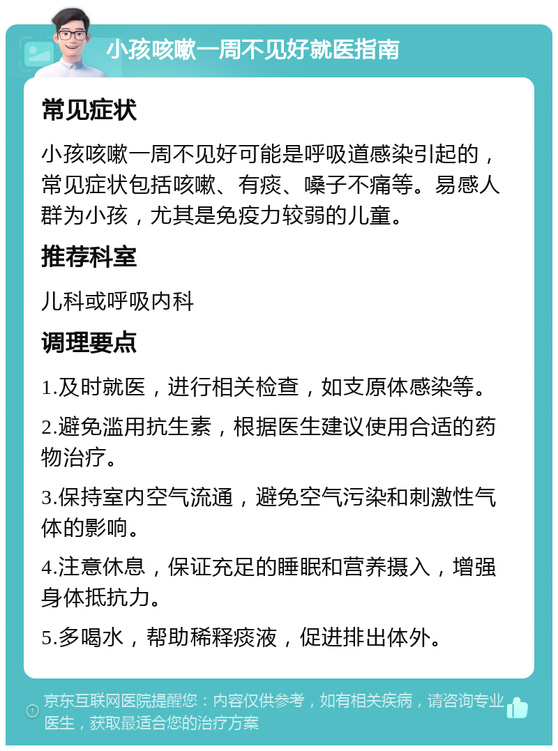 小孩咳嗽一周不见好就医指南 常见症状 小孩咳嗽一周不见好可能是呼吸道感染引起的，常见症状包括咳嗽、有痰、嗓子不痛等。易感人群为小孩，尤其是免疫力较弱的儿童。 推荐科室 儿科或呼吸内科 调理要点 1.及时就医，进行相关检查，如支原体感染等。 2.避免滥用抗生素，根据医生建议使用合适的药物治疗。 3.保持室内空气流通，避免空气污染和刺激性气体的影响。 4.注意休息，保证充足的睡眠和营养摄入，增强身体抵抗力。 5.多喝水，帮助稀释痰液，促进排出体外。