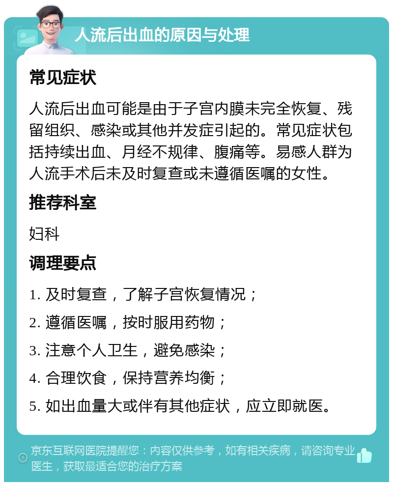 人流后出血的原因与处理 常见症状 人流后出血可能是由于子宫内膜未完全恢复、残留组织、感染或其他并发症引起的。常见症状包括持续出血、月经不规律、腹痛等。易感人群为人流手术后未及时复查或未遵循医嘱的女性。 推荐科室 妇科 调理要点 1. 及时复查，了解子宫恢复情况； 2. 遵循医嘱，按时服用药物； 3. 注意个人卫生，避免感染； 4. 合理饮食，保持营养均衡； 5. 如出血量大或伴有其他症状，应立即就医。