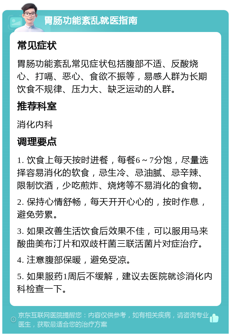 胃肠功能紊乱就医指南 常见症状 胃肠功能紊乱常见症状包括腹部不适、反酸烧心、打嗝、恶心、食欲不振等，易感人群为长期饮食不规律、压力大、缺乏运动的人群。 推荐科室 消化内科 调理要点 1. 饮食上每天按时进餐，每餐6～7分饱，尽量选择容易消化的软食，忌生冷、忌油腻、忌辛辣、限制饮酒，少吃煎炸、烧烤等不易消化的食物。 2. 保持心情舒畅，每天开开心心的，按时作息，避免劳累。 3. 如果改善生活饮食后效果不佳，可以服用马来酸曲美布汀片和双歧杆菌三联活菌片对症治疗。 4. 注意腹部保暖，避免受凉。 5. 如果服药1周后不缓解，建议去医院就诊消化内科检查一下。