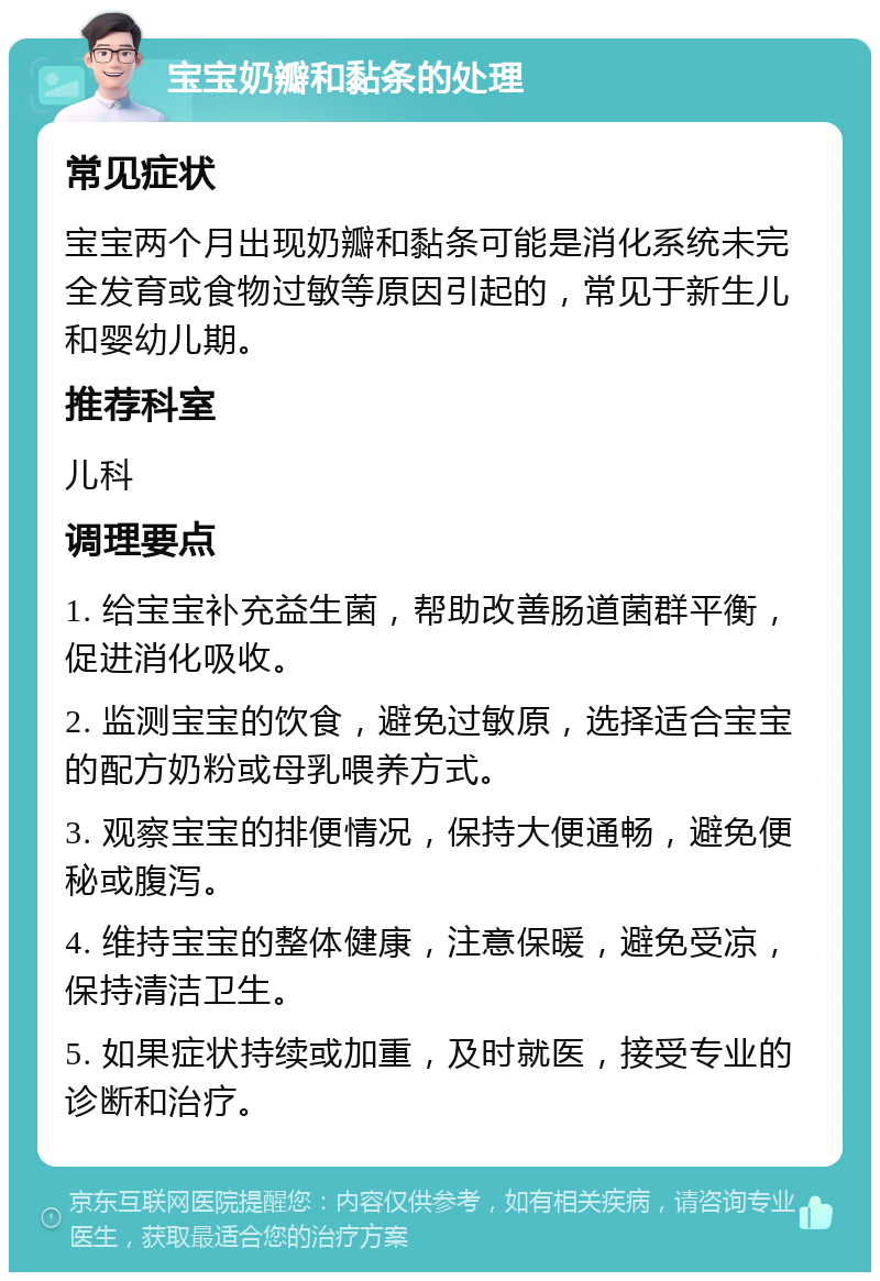 宝宝奶瓣和黏条的处理 常见症状 宝宝两个月出现奶瓣和黏条可能是消化系统未完全发育或食物过敏等原因引起的，常见于新生儿和婴幼儿期。 推荐科室 儿科 调理要点 1. 给宝宝补充益生菌，帮助改善肠道菌群平衡，促进消化吸收。 2. 监测宝宝的饮食，避免过敏原，选择适合宝宝的配方奶粉或母乳喂养方式。 3. 观察宝宝的排便情况，保持大便通畅，避免便秘或腹泻。 4. 维持宝宝的整体健康，注意保暖，避免受凉，保持清洁卫生。 5. 如果症状持续或加重，及时就医，接受专业的诊断和治疗。