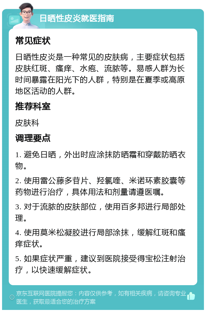 日晒性皮炎就医指南 常见症状 日晒性皮炎是一种常见的皮肤病，主要症状包括皮肤红斑、瘙痒、水疱、流脓等。易感人群为长时间暴露在阳光下的人群，特别是在夏季或高原地区活动的人群。 推荐科室 皮肤科 调理要点 1. 避免日晒，外出时应涂抹防晒霜和穿戴防晒衣物。 2. 使用雷公藤多苷片、羟氯喹、米诺环素胶囊等药物进行治疗，具体用法和剂量请遵医嘱。 3. 对于流脓的皮肤部位，使用百多邦进行局部处理。 4. 使用莫米松凝胶进行局部涂抹，缓解红斑和瘙痒症状。 5. 如果症状严重，建议到医院接受得宝松注射治疗，以快速缓解症状。