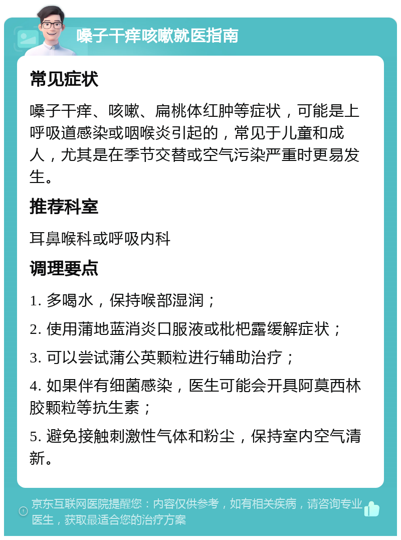 嗓子干痒咳嗽就医指南 常见症状 嗓子干痒、咳嗽、扁桃体红肿等症状，可能是上呼吸道感染或咽喉炎引起的，常见于儿童和成人，尤其是在季节交替或空气污染严重时更易发生。 推荐科室 耳鼻喉科或呼吸内科 调理要点 1. 多喝水，保持喉部湿润； 2. 使用蒲地蓝消炎口服液或枇杷露缓解症状； 3. 可以尝试蒲公英颗粒进行辅助治疗； 4. 如果伴有细菌感染，医生可能会开具阿莫西林胶颗粒等抗生素； 5. 避免接触刺激性气体和粉尘，保持室内空气清新。