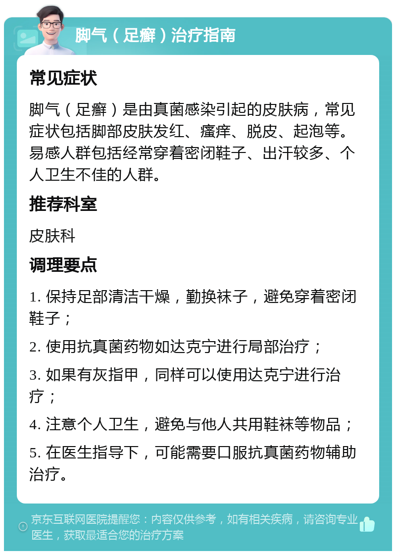 脚气（足癣）治疗指南 常见症状 脚气（足癣）是由真菌感染引起的皮肤病，常见症状包括脚部皮肤发红、瘙痒、脱皮、起泡等。易感人群包括经常穿着密闭鞋子、出汗较多、个人卫生不佳的人群。 推荐科室 皮肤科 调理要点 1. 保持足部清洁干燥，勤换袜子，避免穿着密闭鞋子； 2. 使用抗真菌药物如达克宁进行局部治疗； 3. 如果有灰指甲，同样可以使用达克宁进行治疗； 4. 注意个人卫生，避免与他人共用鞋袜等物品； 5. 在医生指导下，可能需要口服抗真菌药物辅助治疗。