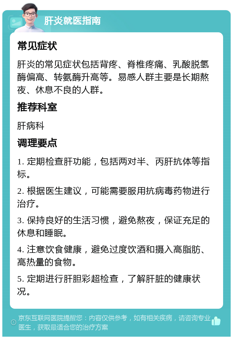 肝炎就医指南 常见症状 肝炎的常见症状包括背疼、脊椎疼痛、乳酸脱氢酶偏高、转氨酶升高等。易感人群主要是长期熬夜、休息不良的人群。 推荐科室 肝病科 调理要点 1. 定期检查肝功能，包括两对半、丙肝抗体等指标。 2. 根据医生建议，可能需要服用抗病毒药物进行治疗。 3. 保持良好的生活习惯，避免熬夜，保证充足的休息和睡眠。 4. 注意饮食健康，避免过度饮酒和摄入高脂肪、高热量的食物。 5. 定期进行肝胆彩超检查，了解肝脏的健康状况。