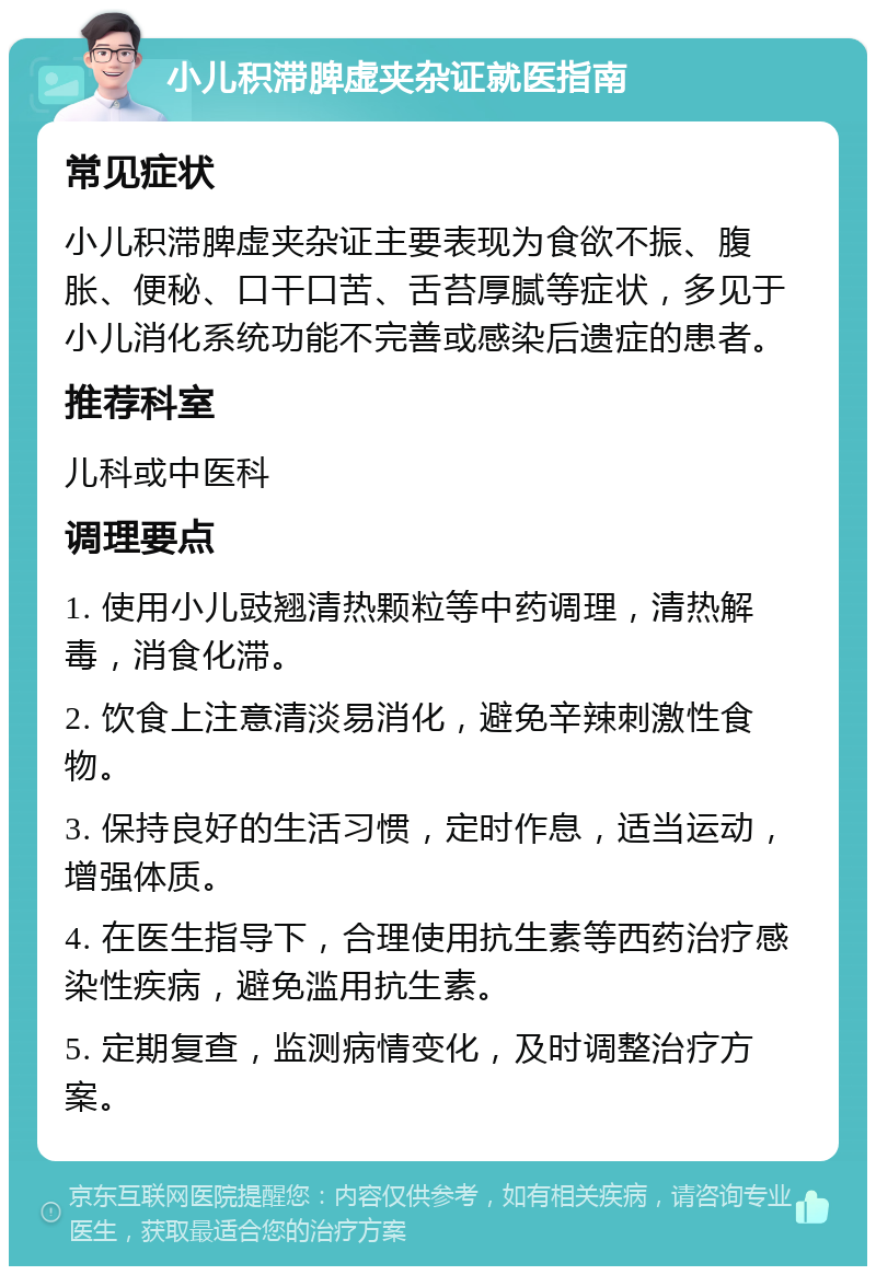 小儿积滞脾虚夹杂证就医指南 常见症状 小儿积滞脾虚夹杂证主要表现为食欲不振、腹胀、便秘、口干口苦、舌苔厚腻等症状，多见于小儿消化系统功能不完善或感染后遗症的患者。 推荐科室 儿科或中医科 调理要点 1. 使用小儿豉翘清热颗粒等中药调理，清热解毒，消食化滞。 2. 饮食上注意清淡易消化，避免辛辣刺激性食物。 3. 保持良好的生活习惯，定时作息，适当运动，增强体质。 4. 在医生指导下，合理使用抗生素等西药治疗感染性疾病，避免滥用抗生素。 5. 定期复查，监测病情变化，及时调整治疗方案。