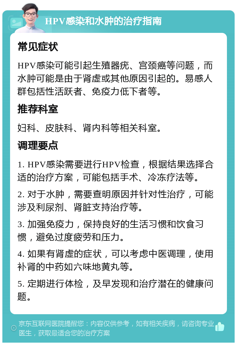 HPV感染和水肿的治疗指南 常见症状 HPV感染可能引起生殖器疣、宫颈癌等问题，而水肿可能是由于肾虚或其他原因引起的。易感人群包括性活跃者、免疫力低下者等。 推荐科室 妇科、皮肤科、肾内科等相关科室。 调理要点 1. HPV感染需要进行HPV检查，根据结果选择合适的治疗方案，可能包括手术、冷冻疗法等。 2. 对于水肿，需要查明原因并针对性治疗，可能涉及利尿剂、肾脏支持治疗等。 3. 加强免疫力，保持良好的生活习惯和饮食习惯，避免过度疲劳和压力。 4. 如果有肾虚的症状，可以考虑中医调理，使用补肾的中药如六味地黄丸等。 5. 定期进行体检，及早发现和治疗潜在的健康问题。