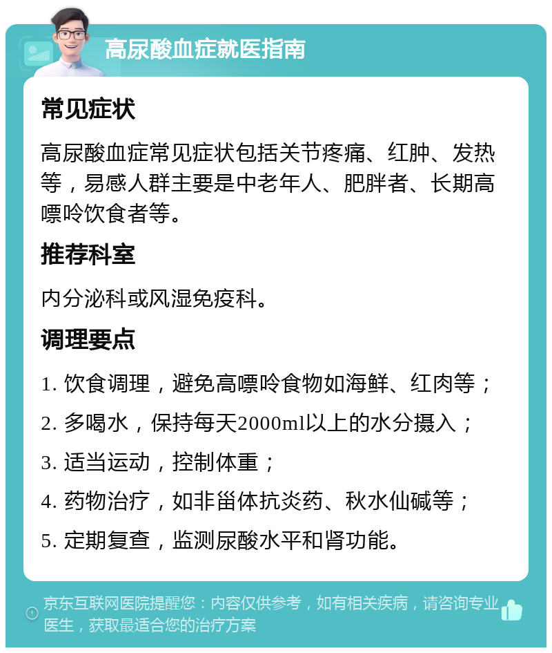 高尿酸血症就医指南 常见症状 高尿酸血症常见症状包括关节疼痛、红肿、发热等，易感人群主要是中老年人、肥胖者、长期高嘌呤饮食者等。 推荐科室 内分泌科或风湿免疫科。 调理要点 1. 饮食调理，避免高嘌呤食物如海鲜、红肉等； 2. 多喝水，保持每天2000ml以上的水分摄入； 3. 适当运动，控制体重； 4. 药物治疗，如非甾体抗炎药、秋水仙碱等； 5. 定期复查，监测尿酸水平和肾功能。