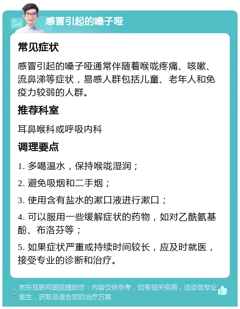 感冒引起的嗓子哑 常见症状 感冒引起的嗓子哑通常伴随着喉咙疼痛、咳嗽、流鼻涕等症状，易感人群包括儿童、老年人和免疫力较弱的人群。 推荐科室 耳鼻喉科或呼吸内科 调理要点 1. 多喝温水，保持喉咙湿润； 2. 避免吸烟和二手烟； 3. 使用含有盐水的漱口液进行漱口； 4. 可以服用一些缓解症状的药物，如对乙酰氨基酚、布洛芬等； 5. 如果症状严重或持续时间较长，应及时就医，接受专业的诊断和治疗。