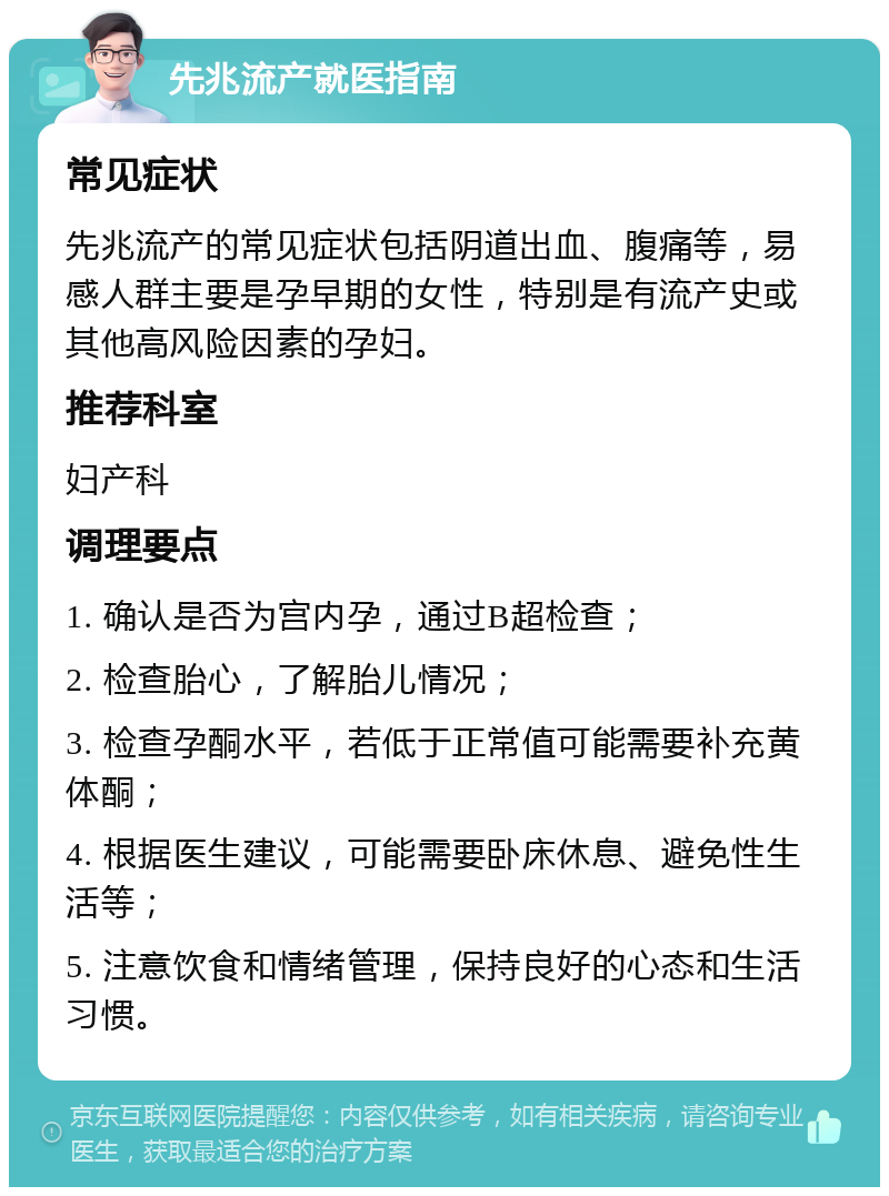 先兆流产就医指南 常见症状 先兆流产的常见症状包括阴道出血、腹痛等，易感人群主要是孕早期的女性，特别是有流产史或其他高风险因素的孕妇。 推荐科室 妇产科 调理要点 1. 确认是否为宫内孕，通过B超检查； 2. 检查胎心，了解胎儿情况； 3. 检查孕酮水平，若低于正常值可能需要补充黄体酮； 4. 根据医生建议，可能需要卧床休息、避免性生活等； 5. 注意饮食和情绪管理，保持良好的心态和生活习惯。