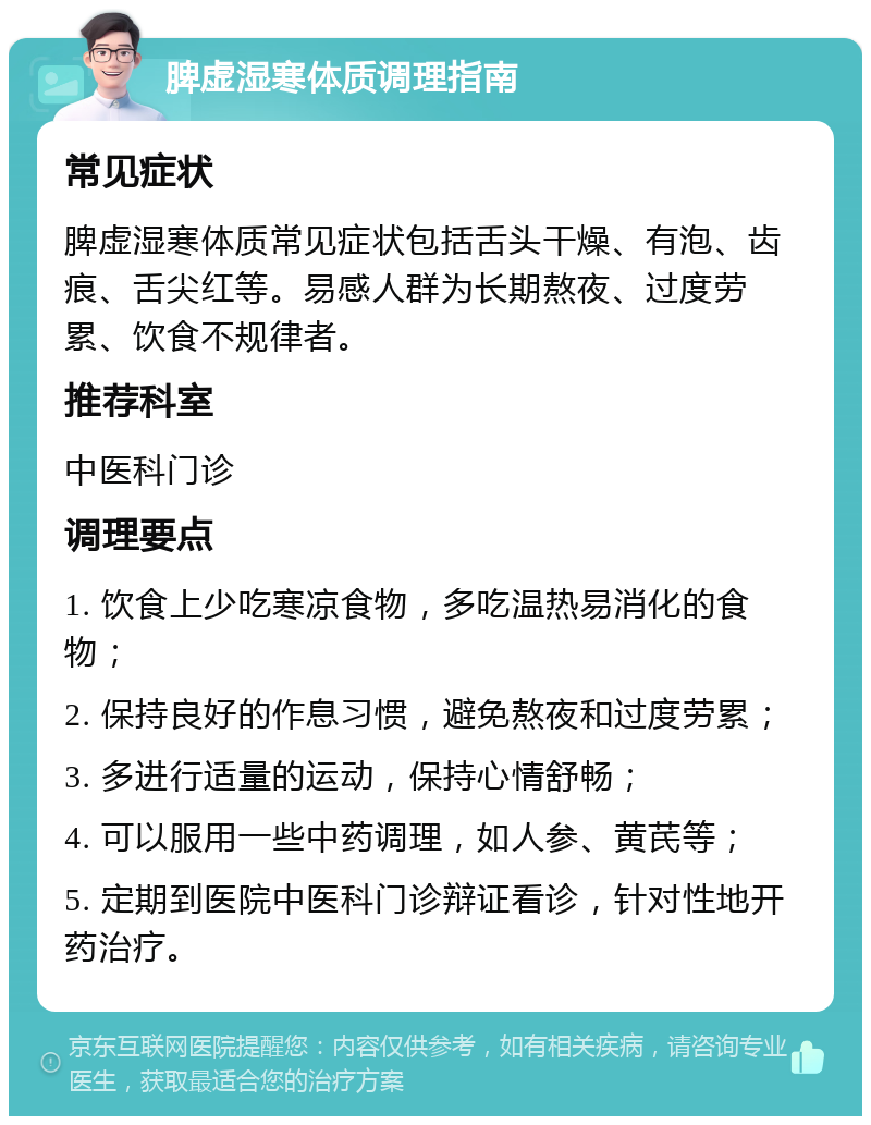 脾虚湿寒体质调理指南 常见症状 脾虚湿寒体质常见症状包括舌头干燥、有泡、齿痕、舌尖红等。易感人群为长期熬夜、过度劳累、饮食不规律者。 推荐科室 中医科门诊 调理要点 1. 饮食上少吃寒凉食物，多吃温热易消化的食物； 2. 保持良好的作息习惯，避免熬夜和过度劳累； 3. 多进行适量的运动，保持心情舒畅； 4. 可以服用一些中药调理，如人参、黄芪等； 5. 定期到医院中医科门诊辩证看诊，针对性地开药治疗。