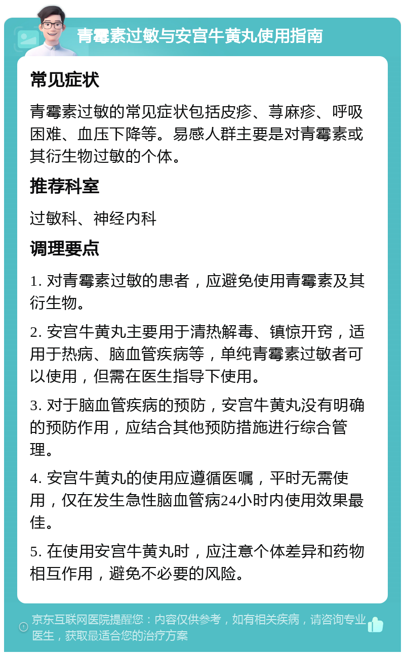 青霉素过敏与安宫牛黄丸使用指南 常见症状 青霉素过敏的常见症状包括皮疹、荨麻疹、呼吸困难、血压下降等。易感人群主要是对青霉素或其衍生物过敏的个体。 推荐科室 过敏科、神经内科 调理要点 1. 对青霉素过敏的患者，应避免使用青霉素及其衍生物。 2. 安宫牛黄丸主要用于清热解毒、镇惊开窍，适用于热病、脑血管疾病等，单纯青霉素过敏者可以使用，但需在医生指导下使用。 3. 对于脑血管疾病的预防，安宫牛黄丸没有明确的预防作用，应结合其他预防措施进行综合管理。 4. 安宫牛黄丸的使用应遵循医嘱，平时无需使用，仅在发生急性脑血管病24小时内使用效果最佳。 5. 在使用安宫牛黄丸时，应注意个体差异和药物相互作用，避免不必要的风险。