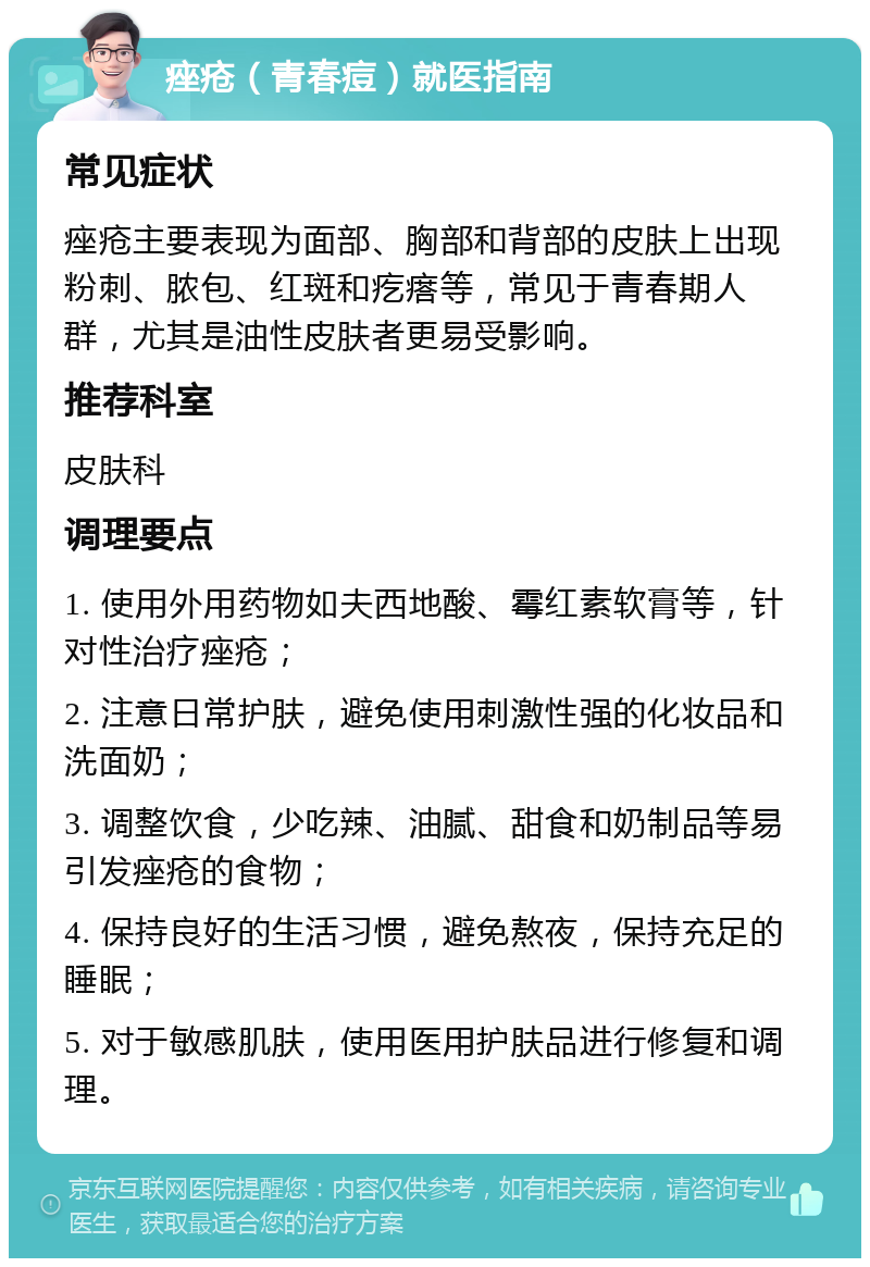 痤疮（青春痘）就医指南 常见症状 痤疮主要表现为面部、胸部和背部的皮肤上出现粉刺、脓包、红斑和疙瘩等，常见于青春期人群，尤其是油性皮肤者更易受影响。 推荐科室 皮肤科 调理要点 1. 使用外用药物如夫西地酸、霉红素软膏等，针对性治疗痤疮； 2. 注意日常护肤，避免使用刺激性强的化妆品和洗面奶； 3. 调整饮食，少吃辣、油腻、甜食和奶制品等易引发痤疮的食物； 4. 保持良好的生活习惯，避免熬夜，保持充足的睡眠； 5. 对于敏感肌肤，使用医用护肤品进行修复和调理。