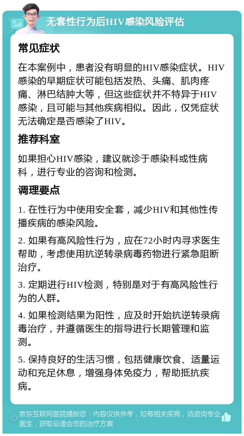 无套性行为后HIV感染风险评估 常见症状 在本案例中，患者没有明显的HIV感染症状。HIV感染的早期症状可能包括发热、头痛、肌肉疼痛、淋巴结肿大等，但这些症状并不特异于HIV感染，且可能与其他疾病相似。因此，仅凭症状无法确定是否感染了HIV。 推荐科室 如果担心HIV感染，建议就诊于感染科或性病科，进行专业的咨询和检测。 调理要点 1. 在性行为中使用安全套，减少HIV和其他性传播疾病的感染风险。 2. 如果有高风险性行为，应在72小时内寻求医生帮助，考虑使用抗逆转录病毒药物进行紧急阻断治疗。 3. 定期进行HIV检测，特别是对于有高风险性行为的人群。 4. 如果检测结果为阳性，应及时开始抗逆转录病毒治疗，并遵循医生的指导进行长期管理和监测。 5. 保持良好的生活习惯，包括健康饮食、适量运动和充足休息，增强身体免疫力，帮助抵抗疾病。