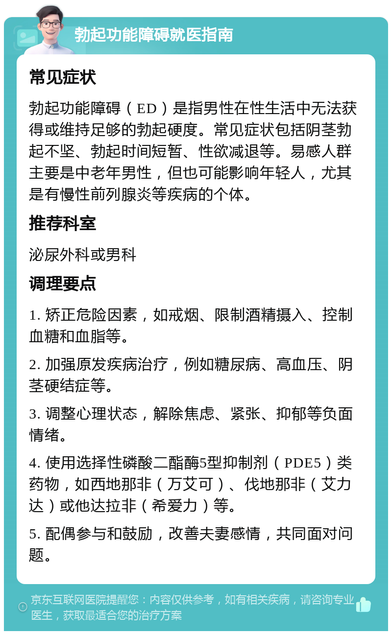 勃起功能障碍就医指南 常见症状 勃起功能障碍（ED）是指男性在性生活中无法获得或维持足够的勃起硬度。常见症状包括阴茎勃起不坚、勃起时间短暂、性欲减退等。易感人群主要是中老年男性，但也可能影响年轻人，尤其是有慢性前列腺炎等疾病的个体。 推荐科室 泌尿外科或男科 调理要点 1. 矫正危险因素，如戒烟、限制酒精摄入、控制血糖和血脂等。 2. 加强原发疾病治疗，例如糖尿病、高血压、阴茎硬结症等。 3. 调整心理状态，解除焦虑、紧张、抑郁等负面情绪。 4. 使用选择性磷酸二酯酶5型抑制剂（PDE5）类药物，如西地那非（万艾可）、伐地那非（艾力达）或他达拉非（希爱力）等。 5. 配偶参与和鼓励，改善夫妻感情，共同面对问题。